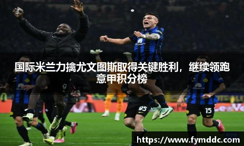 国际米兰力擒尤文图斯取得关键胜利，继续领跑意甲积分榜